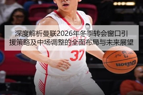 深度解析曼联2026年冬季转会窗口引援策略及中场调整的全面布局与未来展望（JINNIANHUI SPORTS）
