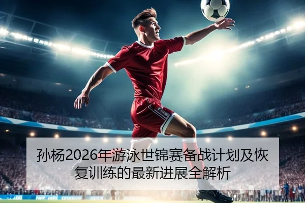 孙杨2026年游泳世锦赛备战计划及恢复训练的最新进展全解析 - JINNIANHUI SPORTS